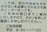 記載内容の写真これは、目の不自由な方やお手伝いを必要とされる方の為のインターホンです。ご利用の窓口までご案内いたしますので、ボタンを押して職員にお申し付けください。ご利用時間平日午前8時半から午後5時まで